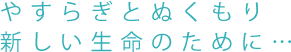 やすらぎとぬくもり新しい生命のために・・・