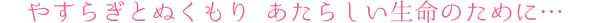 やすらぎとぬくもり、あたらしい生命のために…