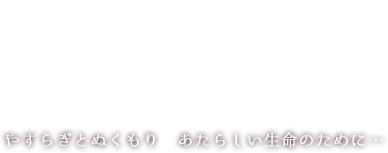 やすらぎとぬくもり あたらしい生命のために...